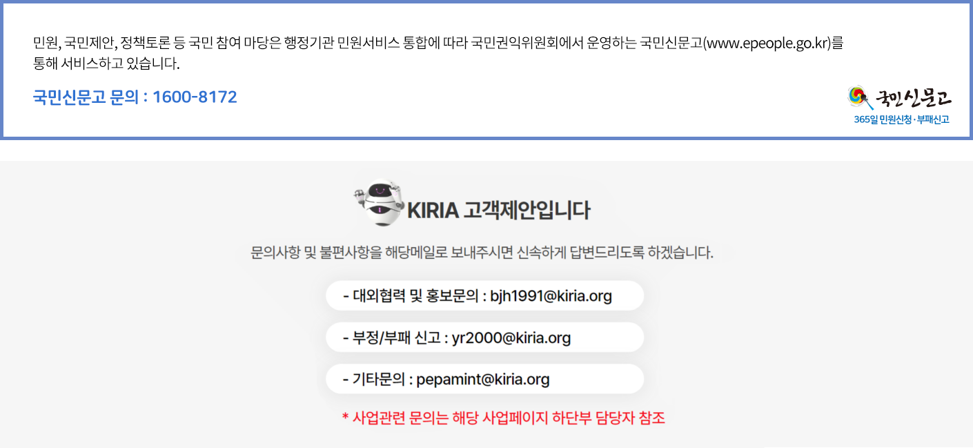 KIRIA 고객제안입니다. 문의사항 및 불편사항을 해당메일로 보내주시면 신속하게 답변드리도록 하겠습니다. -대회협력 및 홍보문의:son10@kiria.org - 부정/부패 신고:yr2000@kiria.org -기타문의:pepamint@kiria.org *사업관련 문의는 해당사업페이지 하단부 담당자 참조