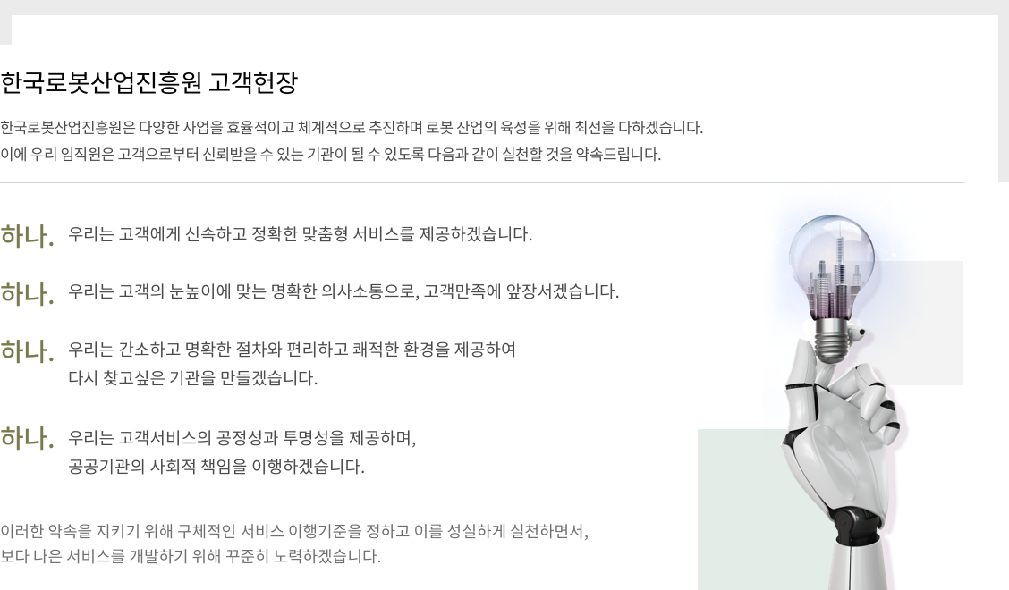 한국로봇산업진흥원 고객헌장, 한국로봇산업진흥원은 다양한 사업을 효율적이고 체계적으로 추진하며 로봇 산업의 육성을 위해 최선을 다하겠습니다. 이에 우리 임직원은 고객으로부터 신뢰받을 수 있는 기관이 될 수 있도록 다음과 같이 실천할 것을 약속드립니다. 하나. 우리는 고객에게 신속하고 정확한 맞춤형 서비스를 제공하겠습니다. 하나. 우리는 고객의 눈높이에 맞는 명확한 의사소통으로, 고객만족에 앞장서겠습니다. 하나. 우리는 간소하고 명확한 절차와 편리하고 쾌적한 환경을 제공하여 다시 찾고싶은 기관을 만들겠습니다. 하나. 우리는 고객서비스의 공정성과 투명성을 제공하며, 공공기관의 사회적 책임을 이행하겠습니다. 이러한 약속을 지키기 위해 구체적인 서비스 이행기준을 정하고 이를 성실하게 실천하면서, 보다 나은 서비스를 개발하기 위해 꾸준히 노력하겠습니다.