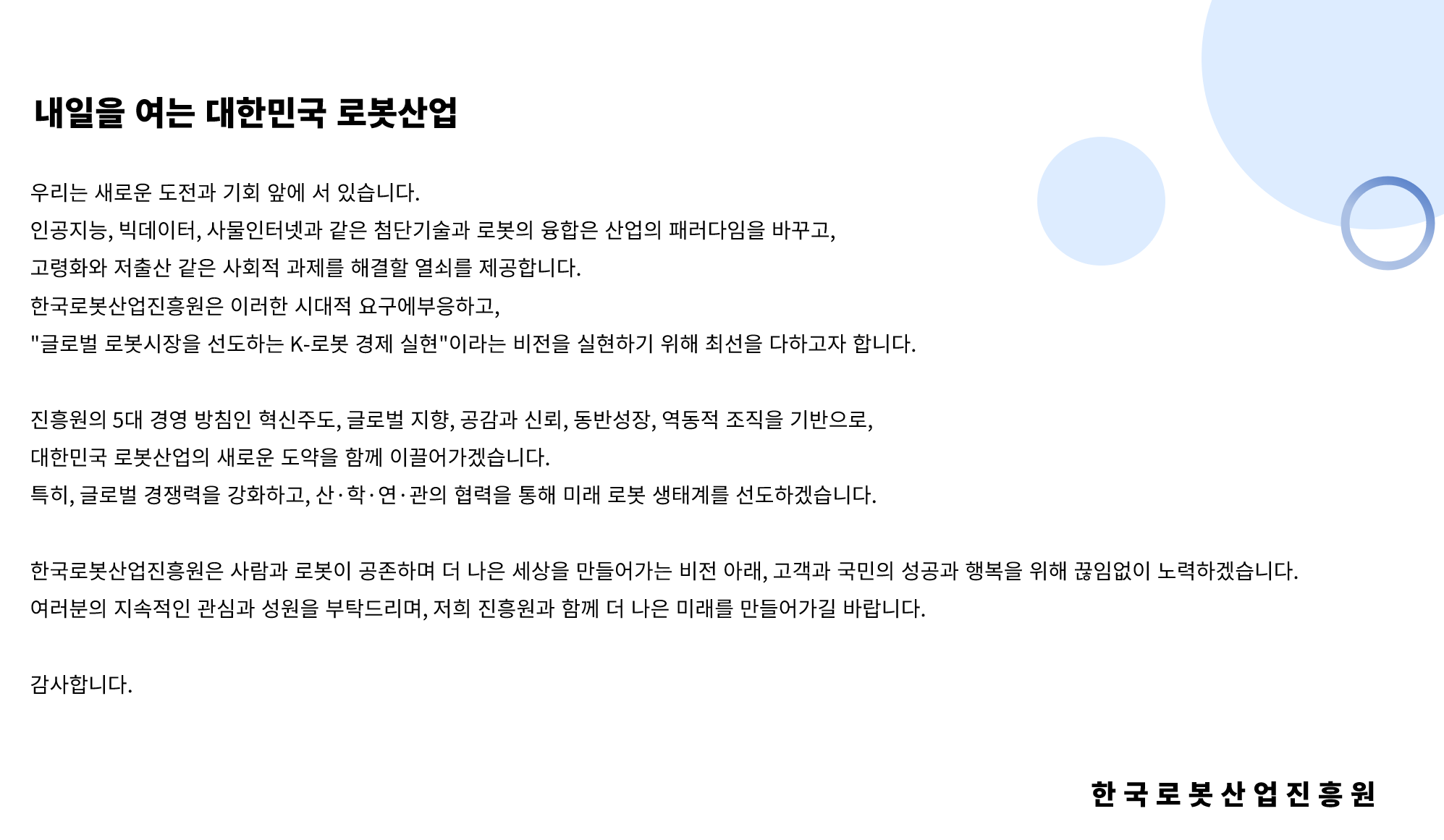 한국로봇산업진흥원은 '인간, 로봇, 더 나은 미래, 4차 산업혁명을 선도하는 로봇산업 진흥기관'입니다. 대한민국 로봇산업의 발전을 목표로 다양한 로봇산업 육성 정책개발, 시장창출 및 수요확산을 위해 노력하고 있습니다.
				우리는 이제 새로운 도전과 기회 앞에 서있습니다. 인공지능, 빅데이터, 사물인터넷과 같은 첨단기술과 로봇의 융합은 산업의 패러다임을 바꾸고, 고령화와 저출산 같은 사회적 과제를 해결할 열쇠를 제공합니다. 한국로봇산업진흥원은 이러한 시대적 요구에 부응하고, 글로벌 로봇시장을 선도하는 K-로봇 경제 실현' 이라는 비전을 실현하기 위해 최선을 다하고자 합니다.
				진흥원의 5대 경영방침인 혁신주도, 글로벌 지향, 공감과 신뢰, 동반성장, 역동적 조직을 기반으로, 대한민국 로봇산업의 새로운 도약을 함께 이끌어가겠습니다. 특히, 글로벌 경쟁력을 강화하고, 산·학·연·관의 협력을 통해 미래 로봇 생태계를 선도하겠습니다.
				한국로봇산업진흥원은 사람과 로봇이 공존하며 더 나은 세상을 만들어가는 비전 아래, 고객과 국민의 성공과 행복을 위해 끊임없이 노력하겠습니다. 여러분의 지속적인 관심과 성원을 부탁드리며, 저희 진흥원과 함께 더 나은 미래를 만들어가길 바랍니다. 감사합니다.
				