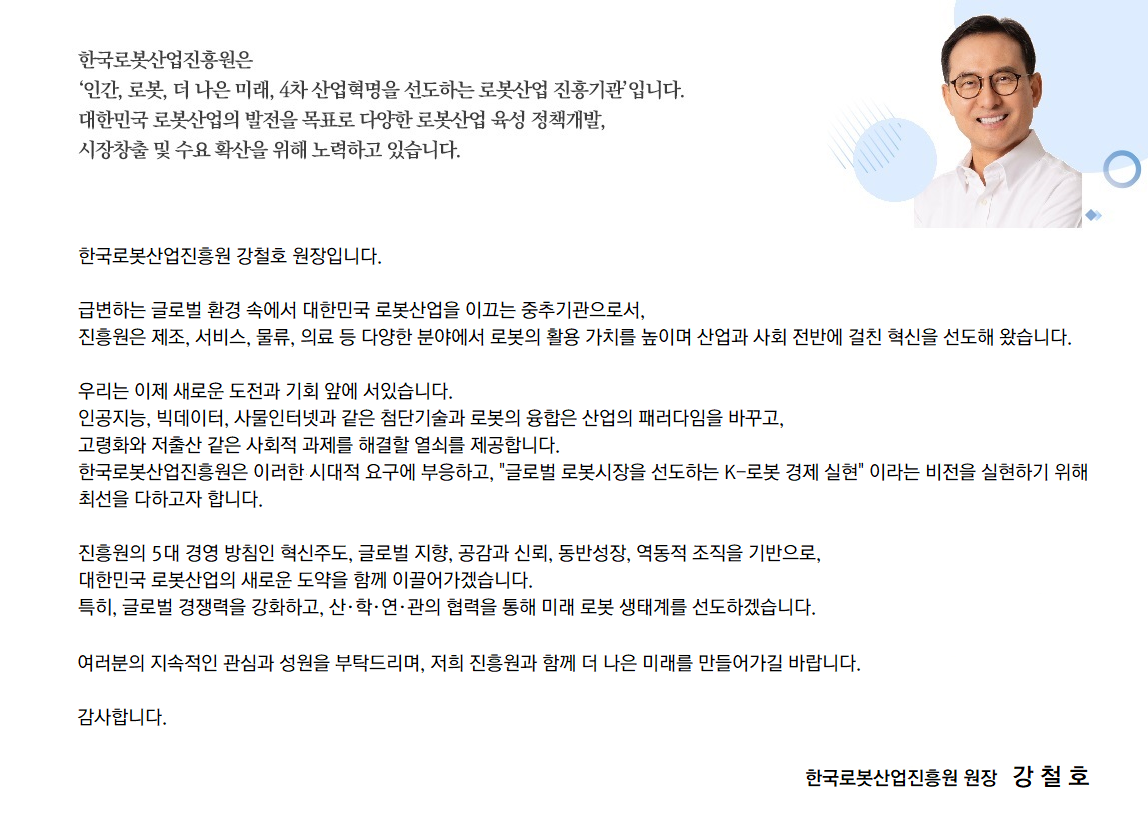 한국로봇산업진흥원은 '인간, 로봇, 더 나은 미래, 4차 산업혁명을 선도하는 로봇산업 진흥기관'입니다. 대한민국 로봇산업의 발전을 목표로 다양한 로봇산업 육성 정책개발, 시장창출 및 수요확산을 위해 노력하고 있습니다.
				한국로봇산업진흥원 강철호 원장입니다. 급변하는 글로벌 환경 속에서 대한민국 로봇산업을 이끄는 중추기관으로서, 진흥원은 제조, 서비스, 물류, 의료 등 다양한 분야에서 로봇의 활용 가치를 높이며 산업과 사회전반에 걸친 혁신을 선도해 왔습니다.
				우리는 이제 새로운 도전과 기회 앞에 서있습니다. 인공지능, 빅데이터, 사물인터넷과 같은 첨단기술과 로봇의 융합은 산업의 패러다임을 바꾸고, 고령화와 저출산 같은 사회적 과제를 해결할 열쇠를 제공합니다. 한국로봇산업진흥원은 이러한 시대적 요구에 부응하고, 글로벌 로봇시장을 선도하는 K-로봇 경제 실현' 이라는 비전을 실현하기 위해 최선을 다하고자 합니다.
				진흥원의 5대 경영방침인 혁신주도, 글로벌 지향, 공감과 신뢰, 동반성장, 역동적 조직을 기반으로, 대한민국 로봇산업의 새로운 도약을 함께 이끌어가겠습니다. 특히, 글로벌 경쟁력을 강화하고, 산·학·연·관의 협력을 통해 미래 로봇 생태계를 선도하겠습니다.
				여러분의 지속적인 관심과 성원을 부탁드리며, 저희 진흥원과 함께 더 나은 미래를 만들어가길 바랍니다. 감사합니다.
				